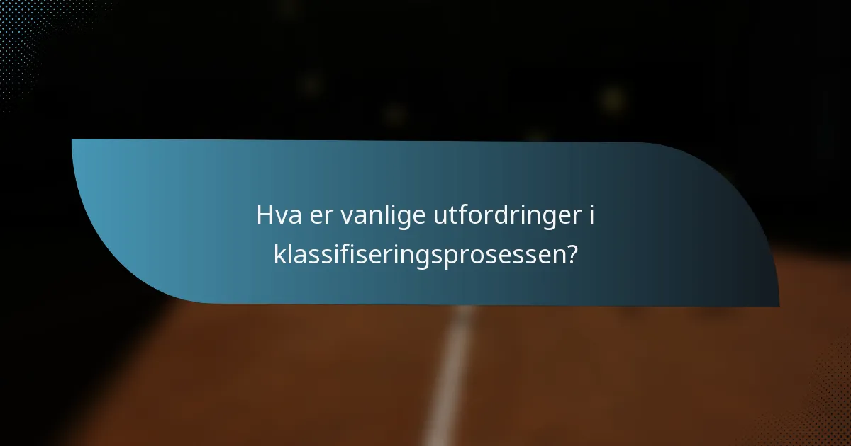 Hva er vanlige utfordringer i klassifiseringsprosessen?